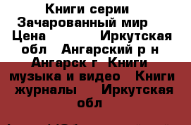 Книги серии “ Зачарованный мир“  › Цена ­ 4 500 - Иркутская обл., Ангарский р-н, Ангарск г. Книги, музыка и видео » Книги, журналы   . Иркутская обл.